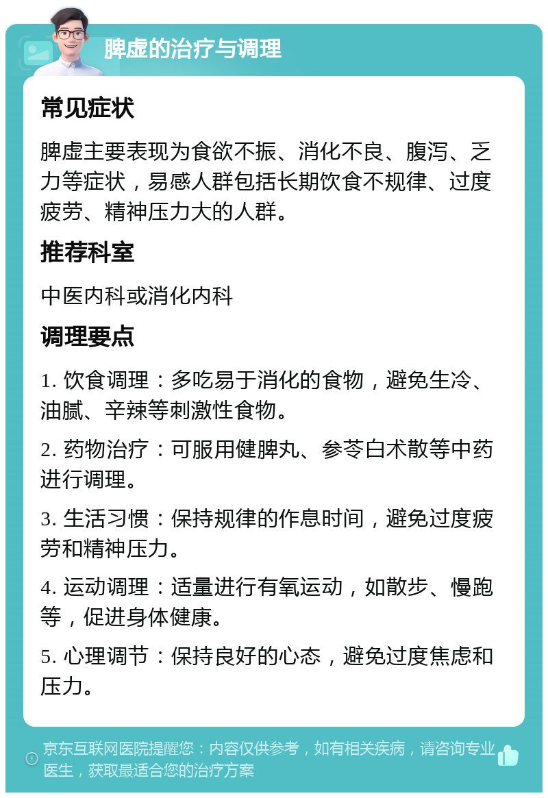 脾虚的治疗与调理 常见症状 脾虚主要表现为食欲不振、消化不良、腹泻、乏力等症状，易感人群包括长期饮食不规律、过度疲劳、精神压力大的人群。 推荐科室 中医内科或消化内科 调理要点 1. 饮食调理：多吃易于消化的食物，避免生冷、油腻、辛辣等刺激性食物。 2. 药物治疗：可服用健脾丸、参苓白术散等中药进行调理。 3. 生活习惯：保持规律的作息时间，避免过度疲劳和精神压力。 4. 运动调理：适量进行有氧运动，如散步、慢跑等，促进身体健康。 5. 心理调节：保持良好的心态，避免过度焦虑和压力。