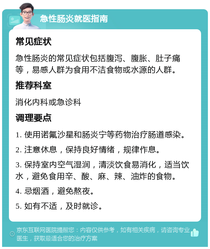 急性肠炎就医指南 常见症状 急性肠炎的常见症状包括腹泻、腹胀、肚子痛等，易感人群为食用不洁食物或水源的人群。 推荐科室 消化内科或急诊科 调理要点 1. 使用诺氟沙星和肠炎宁等药物治疗肠道感染。 2. 注意休息，保持良好情绪，规律作息。 3. 保持室内空气湿润，清淡饮食易消化，适当饮水，避免食用辛、酸、麻、辣、油炸的食物。 4. 忌烟酒，避免熬夜。 5. 如有不适，及时就诊。