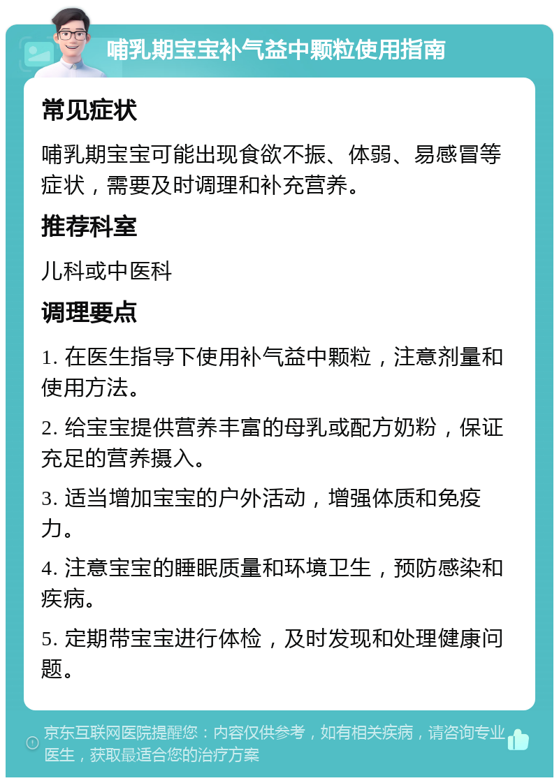 哺乳期宝宝补气益中颗粒使用指南 常见症状 哺乳期宝宝可能出现食欲不振、体弱、易感冒等症状，需要及时调理和补充营养。 推荐科室 儿科或中医科 调理要点 1. 在医生指导下使用补气益中颗粒，注意剂量和使用方法。 2. 给宝宝提供营养丰富的母乳或配方奶粉，保证充足的营养摄入。 3. 适当增加宝宝的户外活动，增强体质和免疫力。 4. 注意宝宝的睡眠质量和环境卫生，预防感染和疾病。 5. 定期带宝宝进行体检，及时发现和处理健康问题。