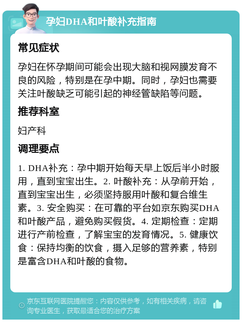 孕妇DHA和叶酸补充指南 常见症状 孕妇在怀孕期间可能会出现大脑和视网膜发育不良的风险，特别是在孕中期。同时，孕妇也需要关注叶酸缺乏可能引起的神经管缺陷等问题。 推荐科室 妇产科 调理要点 1. DHA补充：孕中期开始每天早上饭后半小时服用，直到宝宝出生。2. 叶酸补充：从孕前开始，直到宝宝出生，必须坚持服用叶酸和复合维生素。3. 安全购买：在可靠的平台如京东购买DHA和叶酸产品，避免购买假货。4. 定期检查：定期进行产前检查，了解宝宝的发育情况。5. 健康饮食：保持均衡的饮食，摄入足够的营养素，特别是富含DHA和叶酸的食物。