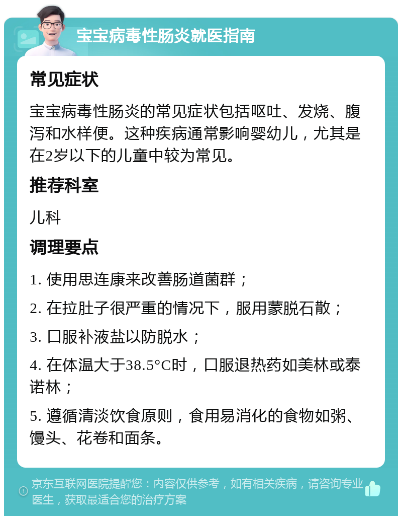 宝宝病毒性肠炎就医指南 常见症状 宝宝病毒性肠炎的常见症状包括呕吐、发烧、腹泻和水样便。这种疾病通常影响婴幼儿，尤其是在2岁以下的儿童中较为常见。 推荐科室 儿科 调理要点 1. 使用思连康来改善肠道菌群； 2. 在拉肚子很严重的情况下，服用蒙脱石散； 3. 口服补液盐以防脱水； 4. 在体温大于38.5°C时，口服退热药如美林或泰诺林； 5. 遵循清淡饮食原则，食用易消化的食物如粥、馒头、花卷和面条。