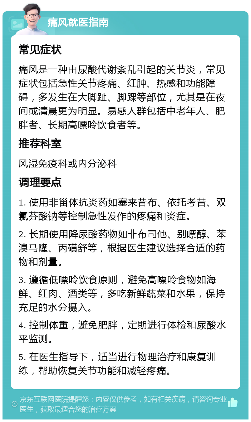 痛风就医指南 常见症状 痛风是一种由尿酸代谢紊乱引起的关节炎，常见症状包括急性关节疼痛、红肿、热感和功能障碍，多发生在大脚趾、脚踝等部位，尤其是在夜间或清晨更为明显。易感人群包括中老年人、肥胖者、长期高嘌呤饮食者等。 推荐科室 风湿免疫科或内分泌科 调理要点 1. 使用非甾体抗炎药如塞来昔布、依托考昔、双氯芬酸钠等控制急性发作的疼痛和炎症。 2. 长期使用降尿酸药物如非布司他、别嘌醇、苯溴马隆、丙磺舒等，根据医生建议选择合适的药物和剂量。 3. 遵循低嘌呤饮食原则，避免高嘌呤食物如海鲜、红肉、酒类等，多吃新鲜蔬菜和水果，保持充足的水分摄入。 4. 控制体重，避免肥胖，定期进行体检和尿酸水平监测。 5. 在医生指导下，适当进行物理治疗和康复训练，帮助恢复关节功能和减轻疼痛。