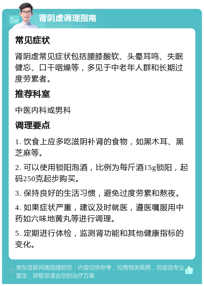 肾阴虚调理指南 常见症状 肾阴虚常见症状包括腰膝酸软、头晕耳鸣、失眠健忘、口干咽燥等，多见于中老年人群和长期过度劳累者。 推荐科室 中医内科或男科 调理要点 1. 饮食上应多吃滋阴补肾的食物，如黑木耳、黑芝麻等。 2. 可以使用锁阳泡酒，比例为每斤酒15g锁阳，起码250克起步购买。 3. 保持良好的生活习惯，避免过度劳累和熬夜。 4. 如果症状严重，建议及时就医，遵医嘱服用中药如六味地黄丸等进行调理。 5. 定期进行体检，监测肾功能和其他健康指标的变化。