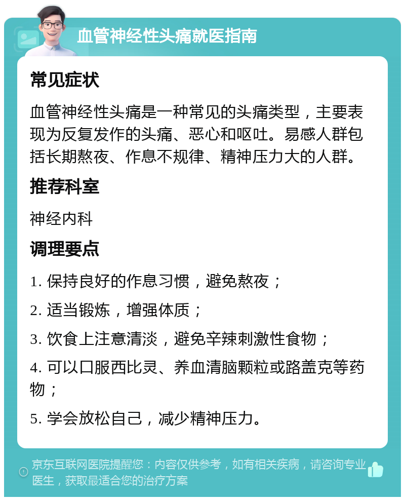 血管神经性头痛就医指南 常见症状 血管神经性头痛是一种常见的头痛类型，主要表现为反复发作的头痛、恶心和呕吐。易感人群包括长期熬夜、作息不规律、精神压力大的人群。 推荐科室 神经内科 调理要点 1. 保持良好的作息习惯，避免熬夜； 2. 适当锻炼，增强体质； 3. 饮食上注意清淡，避免辛辣刺激性食物； 4. 可以口服西比灵、养血清脑颗粒或路盖克等药物； 5. 学会放松自己，减少精神压力。