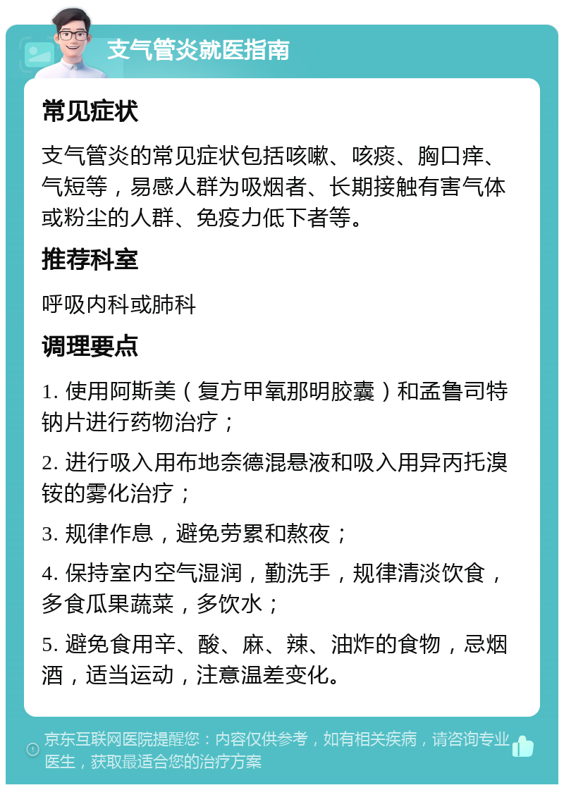 支气管炎就医指南 常见症状 支气管炎的常见症状包括咳嗽、咳痰、胸口痒、气短等，易感人群为吸烟者、长期接触有害气体或粉尘的人群、免疫力低下者等。 推荐科室 呼吸内科或肺科 调理要点 1. 使用阿斯美（复方甲氧那明胶囊）和孟鲁司特钠片进行药物治疗； 2. 进行吸入用布地奈德混悬液和吸入用异丙托溴铵的雾化治疗； 3. 规律作息，避免劳累和熬夜； 4. 保持室内空气湿润，勤洗手，规律清淡饮食，多食瓜果蔬菜，多饮水； 5. 避免食用辛、酸、麻、辣、油炸的食物，忌烟酒，适当运动，注意温差变化。