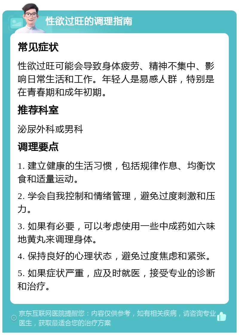 性欲过旺的调理指南 常见症状 性欲过旺可能会导致身体疲劳、精神不集中、影响日常生活和工作。年轻人是易感人群，特别是在青春期和成年初期。 推荐科室 泌尿外科或男科 调理要点 1. 建立健康的生活习惯，包括规律作息、均衡饮食和适量运动。 2. 学会自我控制和情绪管理，避免过度刺激和压力。 3. 如果有必要，可以考虑使用一些中成药如六味地黄丸来调理身体。 4. 保持良好的心理状态，避免过度焦虑和紧张。 5. 如果症状严重，应及时就医，接受专业的诊断和治疗。