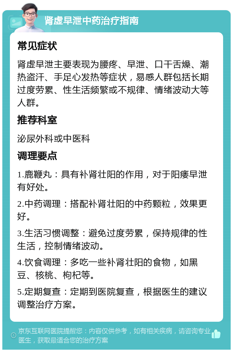 肾虚早泄中药治疗指南 常见症状 肾虚早泄主要表现为腰疼、早泄、口干舌燥、潮热盗汗、手足心发热等症状，易感人群包括长期过度劳累、性生活频繁或不规律、情绪波动大等人群。 推荐科室 泌尿外科或中医科 调理要点 1.鹿鞭丸：具有补肾壮阳的作用，对于阳痿早泄有好处。 2.中药调理：搭配补肾壮阳的中药颗粒，效果更好。 3.生活习惯调整：避免过度劳累，保持规律的性生活，控制情绪波动。 4.饮食调理：多吃一些补肾壮阳的食物，如黑豆、核桃、枸杞等。 5.定期复查：定期到医院复查，根据医生的建议调整治疗方案。