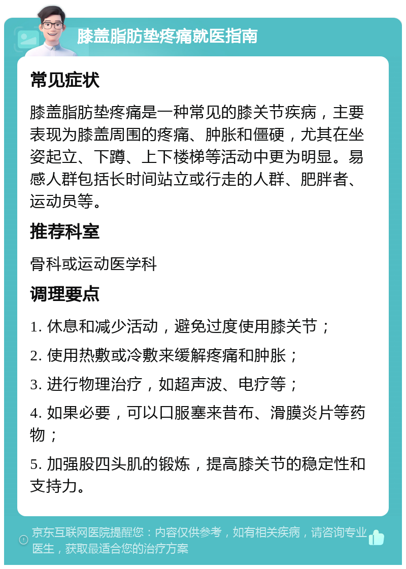 膝盖脂肪垫疼痛就医指南 常见症状 膝盖脂肪垫疼痛是一种常见的膝关节疾病，主要表现为膝盖周围的疼痛、肿胀和僵硬，尤其在坐姿起立、下蹲、上下楼梯等活动中更为明显。易感人群包括长时间站立或行走的人群、肥胖者、运动员等。 推荐科室 骨科或运动医学科 调理要点 1. 休息和减少活动，避免过度使用膝关节； 2. 使用热敷或冷敷来缓解疼痛和肿胀； 3. 进行物理治疗，如超声波、电疗等； 4. 如果必要，可以口服塞来昔布、滑膜炎片等药物； 5. 加强股四头肌的锻炼，提高膝关节的稳定性和支持力。