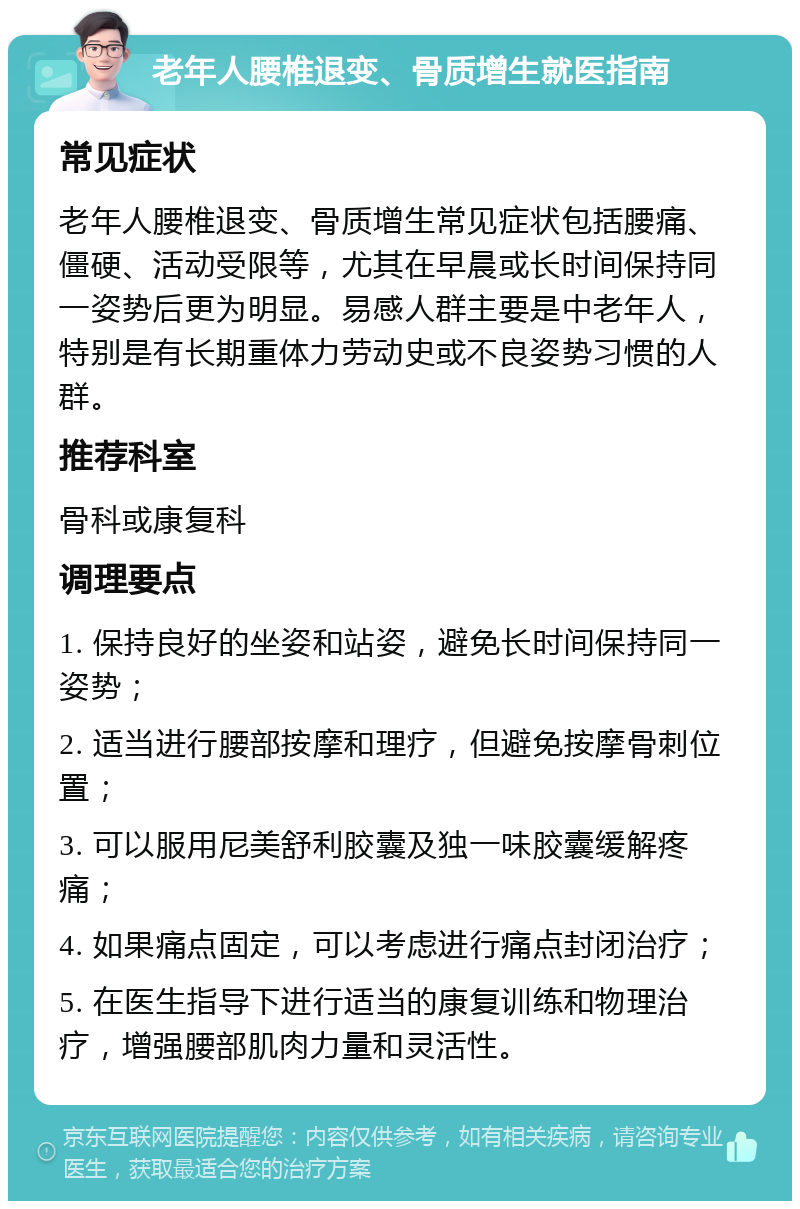 老年人腰椎退变、骨质增生就医指南 常见症状 老年人腰椎退变、骨质增生常见症状包括腰痛、僵硬、活动受限等，尤其在早晨或长时间保持同一姿势后更为明显。易感人群主要是中老年人，特别是有长期重体力劳动史或不良姿势习惯的人群。 推荐科室 骨科或康复科 调理要点 1. 保持良好的坐姿和站姿，避免长时间保持同一姿势； 2. 适当进行腰部按摩和理疗，但避免按摩骨刺位置； 3. 可以服用尼美舒利胶囊及独一味胶囊缓解疼痛； 4. 如果痛点固定，可以考虑进行痛点封闭治疗； 5. 在医生指导下进行适当的康复训练和物理治疗，增强腰部肌肉力量和灵活性。