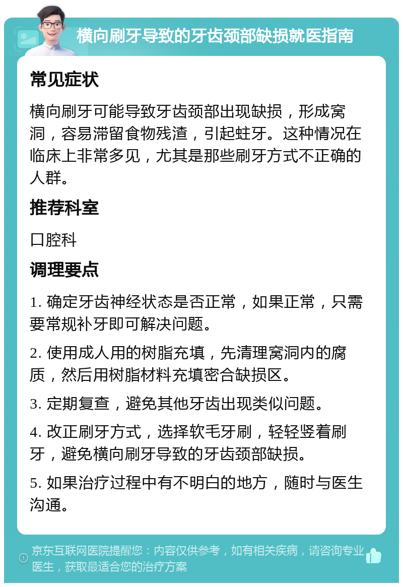 横向刷牙导致的牙齿颈部缺损就医指南 常见症状 横向刷牙可能导致牙齿颈部出现缺损，形成窝洞，容易滞留食物残渣，引起蛀牙。这种情况在临床上非常多见，尤其是那些刷牙方式不正确的人群。 推荐科室 口腔科 调理要点 1. 确定牙齿神经状态是否正常，如果正常，只需要常规补牙即可解决问题。 2. 使用成人用的树脂充填，先清理窝洞内的腐质，然后用树脂材料充填密合缺损区。 3. 定期复查，避免其他牙齿出现类似问题。 4. 改正刷牙方式，选择软毛牙刷，轻轻竖着刷牙，避免横向刷牙导致的牙齿颈部缺损。 5. 如果治疗过程中有不明白的地方，随时与医生沟通。