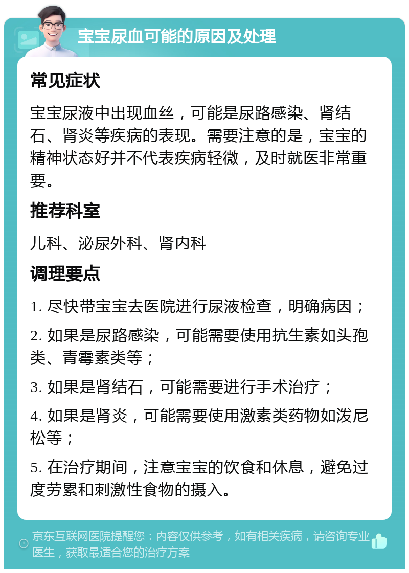 宝宝尿血可能的原因及处理 常见症状 宝宝尿液中出现血丝，可能是尿路感染、肾结石、肾炎等疾病的表现。需要注意的是，宝宝的精神状态好并不代表疾病轻微，及时就医非常重要。 推荐科室 儿科、泌尿外科、肾内科 调理要点 1. 尽快带宝宝去医院进行尿液检查，明确病因； 2. 如果是尿路感染，可能需要使用抗生素如头孢类、青霉素类等； 3. 如果是肾结石，可能需要进行手术治疗； 4. 如果是肾炎，可能需要使用激素类药物如泼尼松等； 5. 在治疗期间，注意宝宝的饮食和休息，避免过度劳累和刺激性食物的摄入。