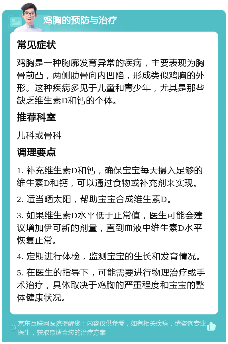 鸡胸的预防与治疗 常见症状 鸡胸是一种胸廓发育异常的疾病，主要表现为胸骨前凸，两侧肋骨向内凹陷，形成类似鸡胸的外形。这种疾病多见于儿童和青少年，尤其是那些缺乏维生素D和钙的个体。 推荐科室 儿科或骨科 调理要点 1. 补充维生素D和钙，确保宝宝每天摄入足够的维生素D和钙，可以通过食物或补充剂来实现。 2. 适当晒太阳，帮助宝宝合成维生素D。 3. 如果维生素D水平低于正常值，医生可能会建议增加伊可新的剂量，直到血液中维生素D水平恢复正常。 4. 定期进行体检，监测宝宝的生长和发育情况。 5. 在医生的指导下，可能需要进行物理治疗或手术治疗，具体取决于鸡胸的严重程度和宝宝的整体健康状况。