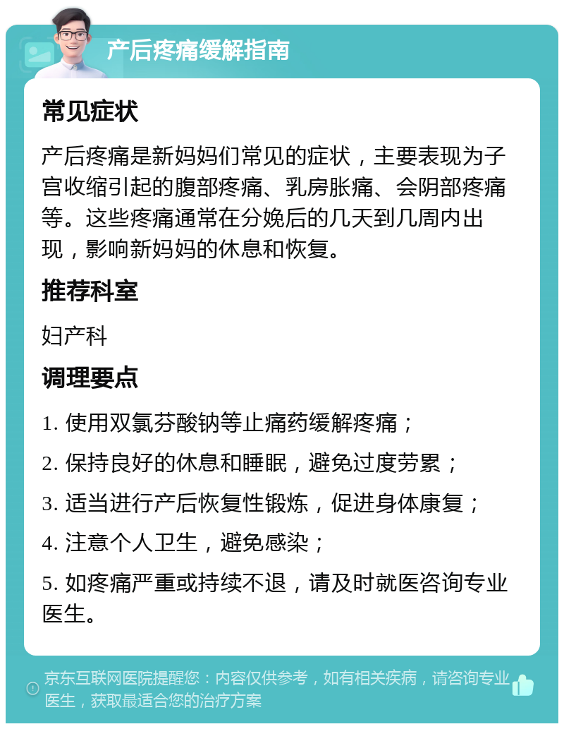 产后疼痛缓解指南 常见症状 产后疼痛是新妈妈们常见的症状，主要表现为子宫收缩引起的腹部疼痛、乳房胀痛、会阴部疼痛等。这些疼痛通常在分娩后的几天到几周内出现，影响新妈妈的休息和恢复。 推荐科室 妇产科 调理要点 1. 使用双氯芬酸钠等止痛药缓解疼痛； 2. 保持良好的休息和睡眠，避免过度劳累； 3. 适当进行产后恢复性锻炼，促进身体康复； 4. 注意个人卫生，避免感染； 5. 如疼痛严重或持续不退，请及时就医咨询专业医生。