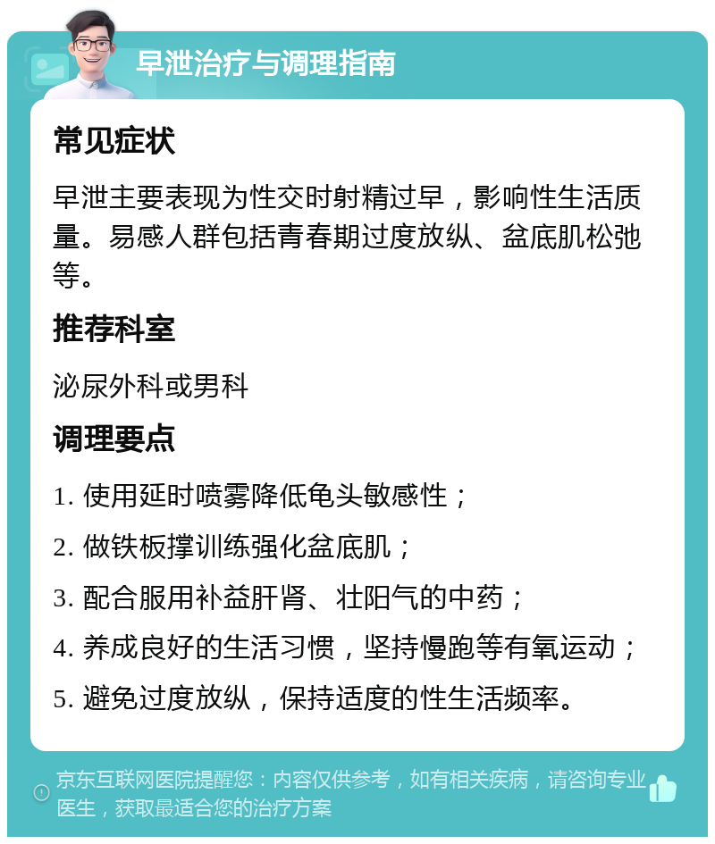 早泄治疗与调理指南 常见症状 早泄主要表现为性交时射精过早，影响性生活质量。易感人群包括青春期过度放纵、盆底肌松弛等。 推荐科室 泌尿外科或男科 调理要点 1. 使用延时喷雾降低龟头敏感性； 2. 做铁板撑训练强化盆底肌； 3. 配合服用补益肝肾、壮阳气的中药； 4. 养成良好的生活习惯，坚持慢跑等有氧运动； 5. 避免过度放纵，保持适度的性生活频率。