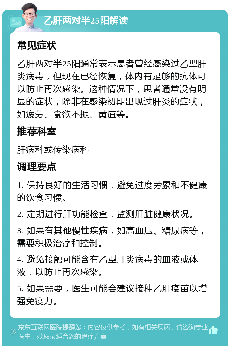 乙肝两对半25阳解读 常见症状 乙肝两对半25阳通常表示患者曾经感染过乙型肝炎病毒，但现在已经恢复，体内有足够的抗体可以防止再次感染。这种情况下，患者通常没有明显的症状，除非在感染初期出现过肝炎的症状，如疲劳、食欲不振、黄疸等。 推荐科室 肝病科或传染病科 调理要点 1. 保持良好的生活习惯，避免过度劳累和不健康的饮食习惯。 2. 定期进行肝功能检查，监测肝脏健康状况。 3. 如果有其他慢性疾病，如高血压、糖尿病等，需要积极治疗和控制。 4. 避免接触可能含有乙型肝炎病毒的血液或体液，以防止再次感染。 5. 如果需要，医生可能会建议接种乙肝疫苗以增强免疫力。