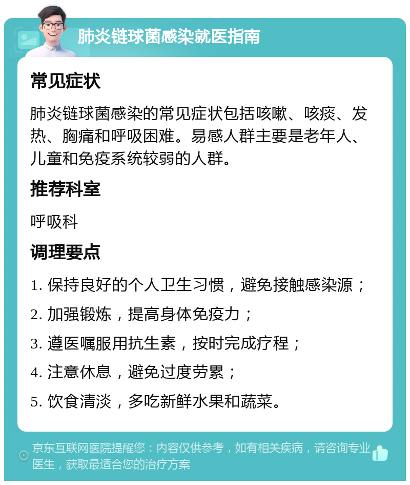 肺炎链球菌感染就医指南 常见症状 肺炎链球菌感染的常见症状包括咳嗽、咳痰、发热、胸痛和呼吸困难。易感人群主要是老年人、儿童和免疫系统较弱的人群。 推荐科室 呼吸科 调理要点 1. 保持良好的个人卫生习惯，避免接触感染源； 2. 加强锻炼，提高身体免疫力； 3. 遵医嘱服用抗生素，按时完成疗程； 4. 注意休息，避免过度劳累； 5. 饮食清淡，多吃新鲜水果和蔬菜。