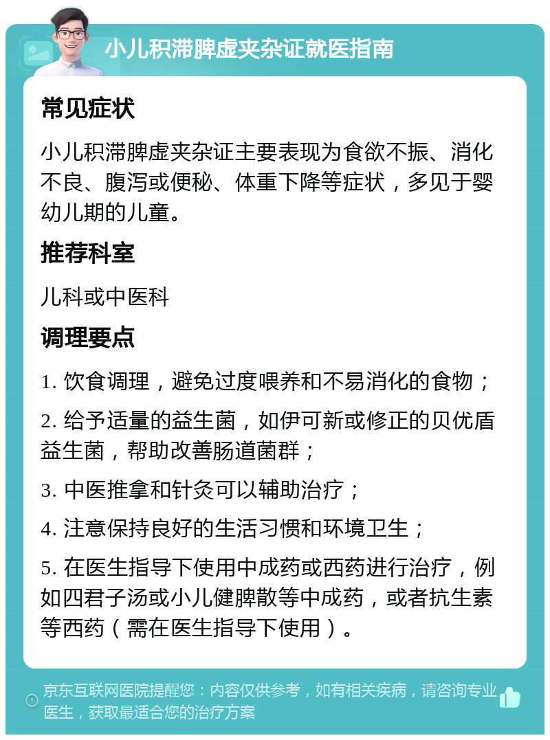 小儿积滞脾虚夹杂证就医指南 常见症状 小儿积滞脾虚夹杂证主要表现为食欲不振、消化不良、腹泻或便秘、体重下降等症状，多见于婴幼儿期的儿童。 推荐科室 儿科或中医科 调理要点 1. 饮食调理，避免过度喂养和不易消化的食物； 2. 给予适量的益生菌，如伊可新或修正的贝优盾益生菌，帮助改善肠道菌群； 3. 中医推拿和针灸可以辅助治疗； 4. 注意保持良好的生活习惯和环境卫生； 5. 在医生指导下使用中成药或西药进行治疗，例如四君子汤或小儿健脾散等中成药，或者抗生素等西药（需在医生指导下使用）。