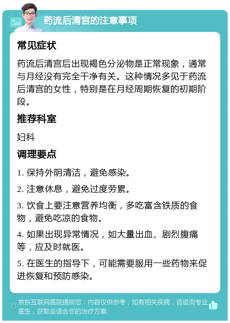 药流后清宫的注意事项 常见症状 药流后清宫后出现褐色分泌物是正常现象，通常与月经没有完全干净有关。这种情况多见于药流后清宫的女性，特别是在月经周期恢复的初期阶段。 推荐科室 妇科 调理要点 1. 保持外阴清洁，避免感染。 2. 注意休息，避免过度劳累。 3. 饮食上要注意营养均衡，多吃富含铁质的食物，避免吃凉的食物。 4. 如果出现异常情况，如大量出血、剧烈腹痛等，应及时就医。 5. 在医生的指导下，可能需要服用一些药物来促进恢复和预防感染。