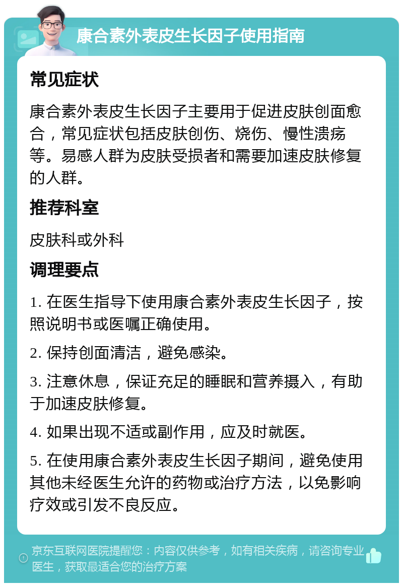 康合素外表皮生长因子使用指南 常见症状 康合素外表皮生长因子主要用于促进皮肤创面愈合，常见症状包括皮肤创伤、烧伤、慢性溃疡等。易感人群为皮肤受损者和需要加速皮肤修复的人群。 推荐科室 皮肤科或外科 调理要点 1. 在医生指导下使用康合素外表皮生长因子，按照说明书或医嘱正确使用。 2. 保持创面清洁，避免感染。 3. 注意休息，保证充足的睡眠和营养摄入，有助于加速皮肤修复。 4. 如果出现不适或副作用，应及时就医。 5. 在使用康合素外表皮生长因子期间，避免使用其他未经医生允许的药物或治疗方法，以免影响疗效或引发不良反应。