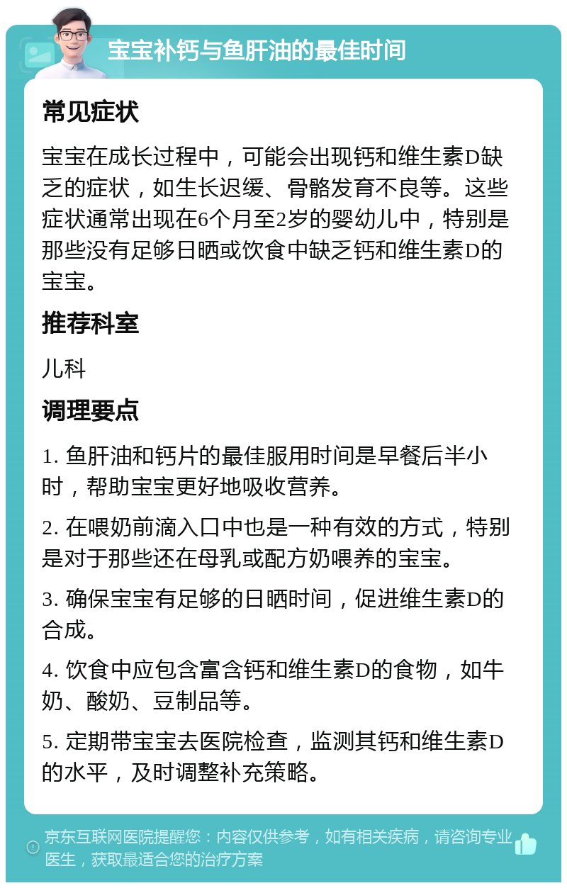 宝宝补钙与鱼肝油的最佳时间 常见症状 宝宝在成长过程中，可能会出现钙和维生素D缺乏的症状，如生长迟缓、骨骼发育不良等。这些症状通常出现在6个月至2岁的婴幼儿中，特别是那些没有足够日晒或饮食中缺乏钙和维生素D的宝宝。 推荐科室 儿科 调理要点 1. 鱼肝油和钙片的最佳服用时间是早餐后半小时，帮助宝宝更好地吸收营养。 2. 在喂奶前滴入口中也是一种有效的方式，特别是对于那些还在母乳或配方奶喂养的宝宝。 3. 确保宝宝有足够的日晒时间，促进维生素D的合成。 4. 饮食中应包含富含钙和维生素D的食物，如牛奶、酸奶、豆制品等。 5. 定期带宝宝去医院检查，监测其钙和维生素D的水平，及时调整补充策略。