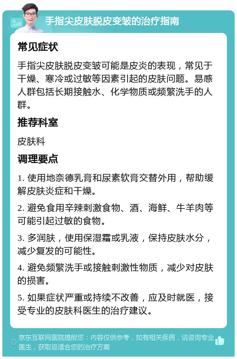 手指尖皮肤脱皮变皱的治疗指南 常见症状 手指尖皮肤脱皮变皱可能是皮炎的表现，常见于干燥、寒冷或过敏等因素引起的皮肤问题。易感人群包括长期接触水、化学物质或频繁洗手的人群。 推荐科室 皮肤科 调理要点 1. 使用地奈德乳膏和尿素软膏交替外用，帮助缓解皮肤炎症和干燥。 2. 避免食用辛辣刺激食物、酒、海鲜、牛羊肉等可能引起过敏的食物。 3. 多润肤，使用保湿霜或乳液，保持皮肤水分，减少复发的可能性。 4. 避免频繁洗手或接触刺激性物质，减少对皮肤的损害。 5. 如果症状严重或持续不改善，应及时就医，接受专业的皮肤科医生的治疗建议。