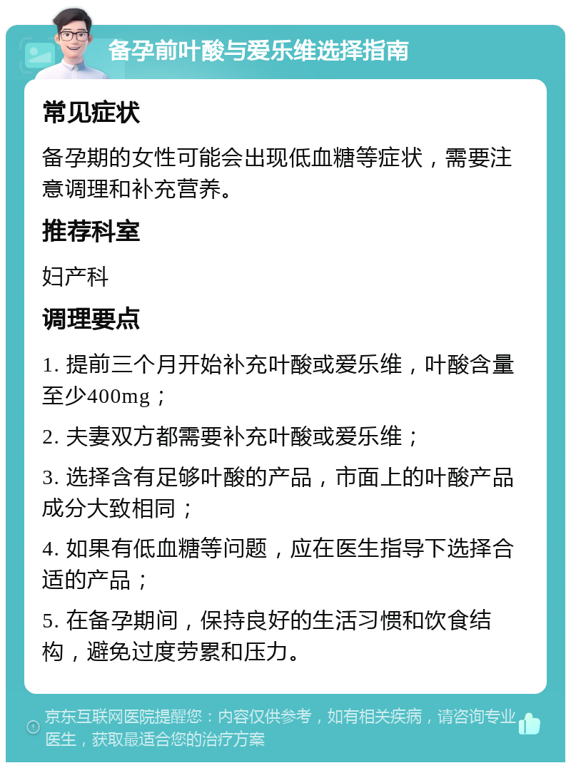 备孕前叶酸与爱乐维选择指南 常见症状 备孕期的女性可能会出现低血糖等症状，需要注意调理和补充营养。 推荐科室 妇产科 调理要点 1. 提前三个月开始补充叶酸或爱乐维，叶酸含量至少400mg； 2. 夫妻双方都需要补充叶酸或爱乐维； 3. 选择含有足够叶酸的产品，市面上的叶酸产品成分大致相同； 4. 如果有低血糖等问题，应在医生指导下选择合适的产品； 5. 在备孕期间，保持良好的生活习惯和饮食结构，避免过度劳累和压力。