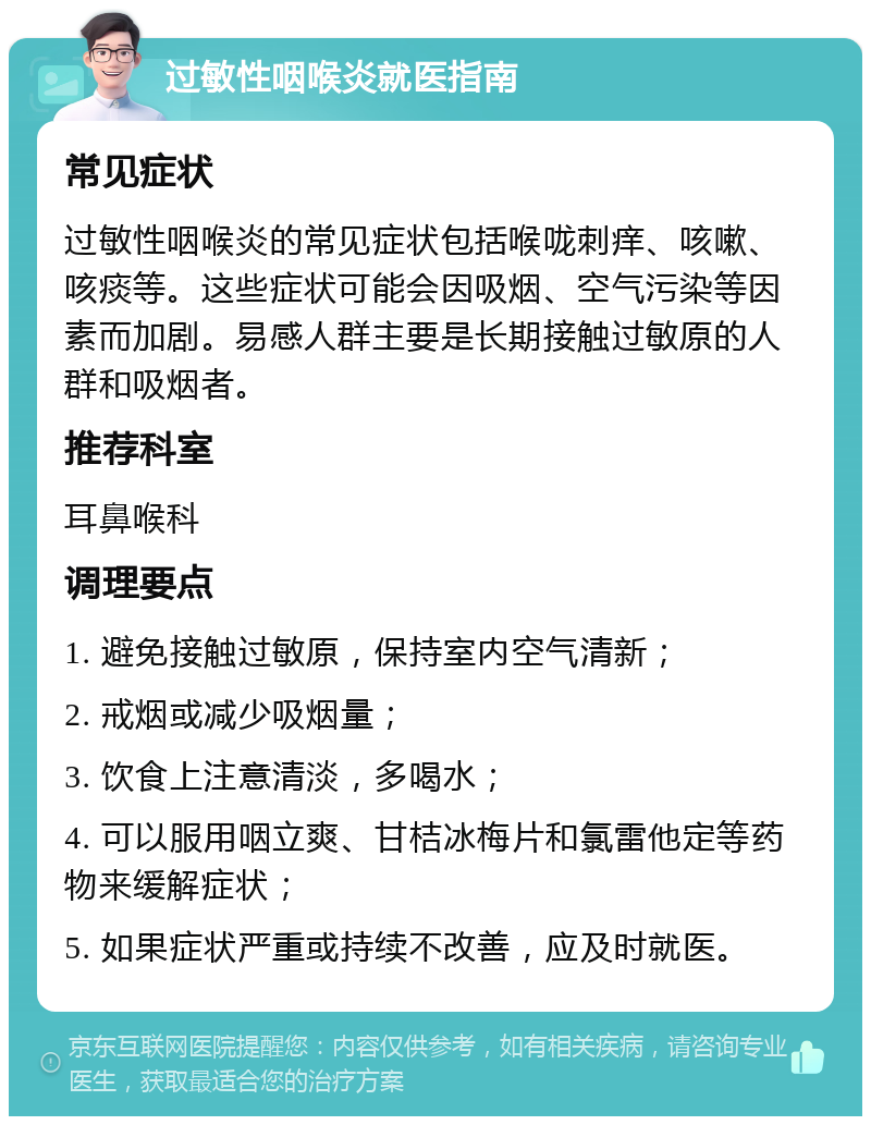 过敏性咽喉炎就医指南 常见症状 过敏性咽喉炎的常见症状包括喉咙刺痒、咳嗽、咳痰等。这些症状可能会因吸烟、空气污染等因素而加剧。易感人群主要是长期接触过敏原的人群和吸烟者。 推荐科室 耳鼻喉科 调理要点 1. 避免接触过敏原，保持室内空气清新； 2. 戒烟或减少吸烟量； 3. 饮食上注意清淡，多喝水； 4. 可以服用咽立爽、甘桔冰梅片和氯雷他定等药物来缓解症状； 5. 如果症状严重或持续不改善，应及时就医。