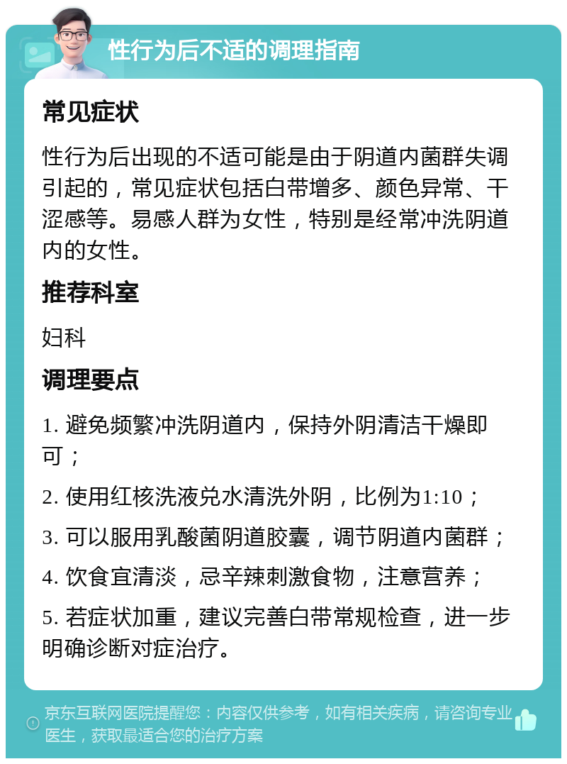 性行为后不适的调理指南 常见症状 性行为后出现的不适可能是由于阴道内菌群失调引起的，常见症状包括白带增多、颜色异常、干涩感等。易感人群为女性，特别是经常冲洗阴道内的女性。 推荐科室 妇科 调理要点 1. 避免频繁冲洗阴道内，保持外阴清洁干燥即可； 2. 使用红核洗液兑水清洗外阴，比例为1:10； 3. 可以服用乳酸菌阴道胶囊，调节阴道内菌群； 4. 饮食宜清淡，忌辛辣刺激食物，注意营养； 5. 若症状加重，建议完善白带常规检查，进一步明确诊断对症治疗。