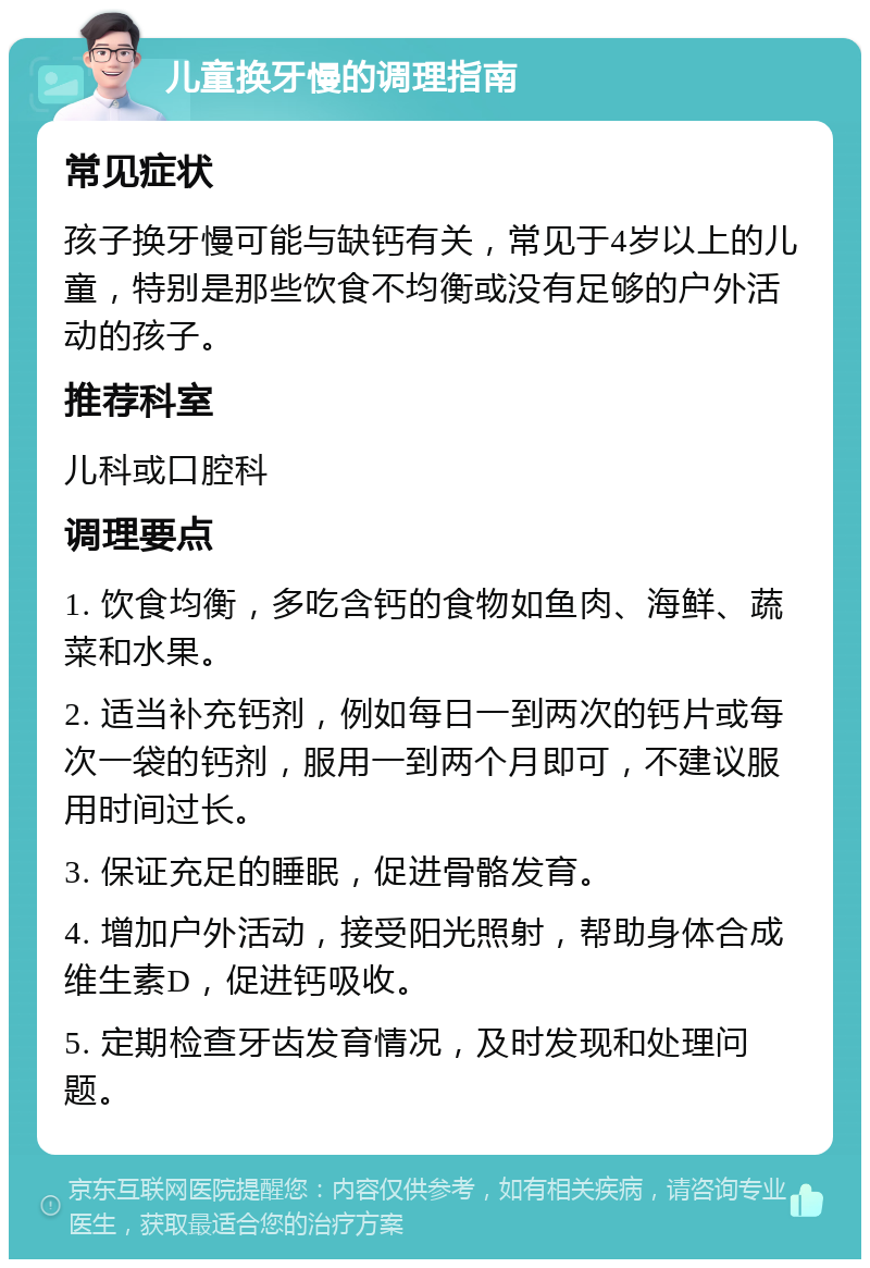 儿童换牙慢的调理指南 常见症状 孩子换牙慢可能与缺钙有关，常见于4岁以上的儿童，特别是那些饮食不均衡或没有足够的户外活动的孩子。 推荐科室 儿科或口腔科 调理要点 1. 饮食均衡，多吃含钙的食物如鱼肉、海鲜、蔬菜和水果。 2. 适当补充钙剂，例如每日一到两次的钙片或每次一袋的钙剂，服用一到两个月即可，不建议服用时间过长。 3. 保证充足的睡眠，促进骨骼发育。 4. 增加户外活动，接受阳光照射，帮助身体合成维生素D，促进钙吸收。 5. 定期检查牙齿发育情况，及时发现和处理问题。