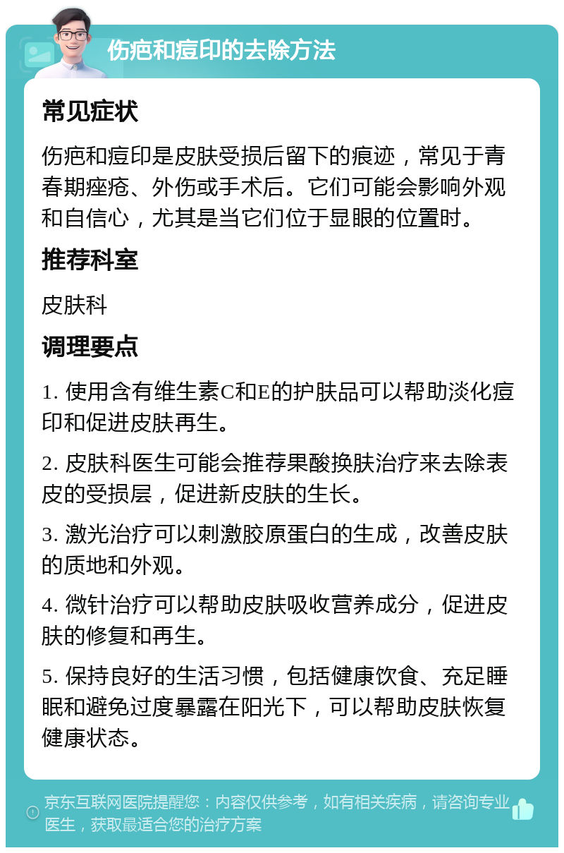 伤疤和痘印的去除方法 常见症状 伤疤和痘印是皮肤受损后留下的痕迹，常见于青春期痤疮、外伤或手术后。它们可能会影响外观和自信心，尤其是当它们位于显眼的位置时。 推荐科室 皮肤科 调理要点 1. 使用含有维生素C和E的护肤品可以帮助淡化痘印和促进皮肤再生。 2. 皮肤科医生可能会推荐果酸换肤治疗来去除表皮的受损层，促进新皮肤的生长。 3. 激光治疗可以刺激胶原蛋白的生成，改善皮肤的质地和外观。 4. 微针治疗可以帮助皮肤吸收营养成分，促进皮肤的修复和再生。 5. 保持良好的生活习惯，包括健康饮食、充足睡眠和避免过度暴露在阳光下，可以帮助皮肤恢复健康状态。