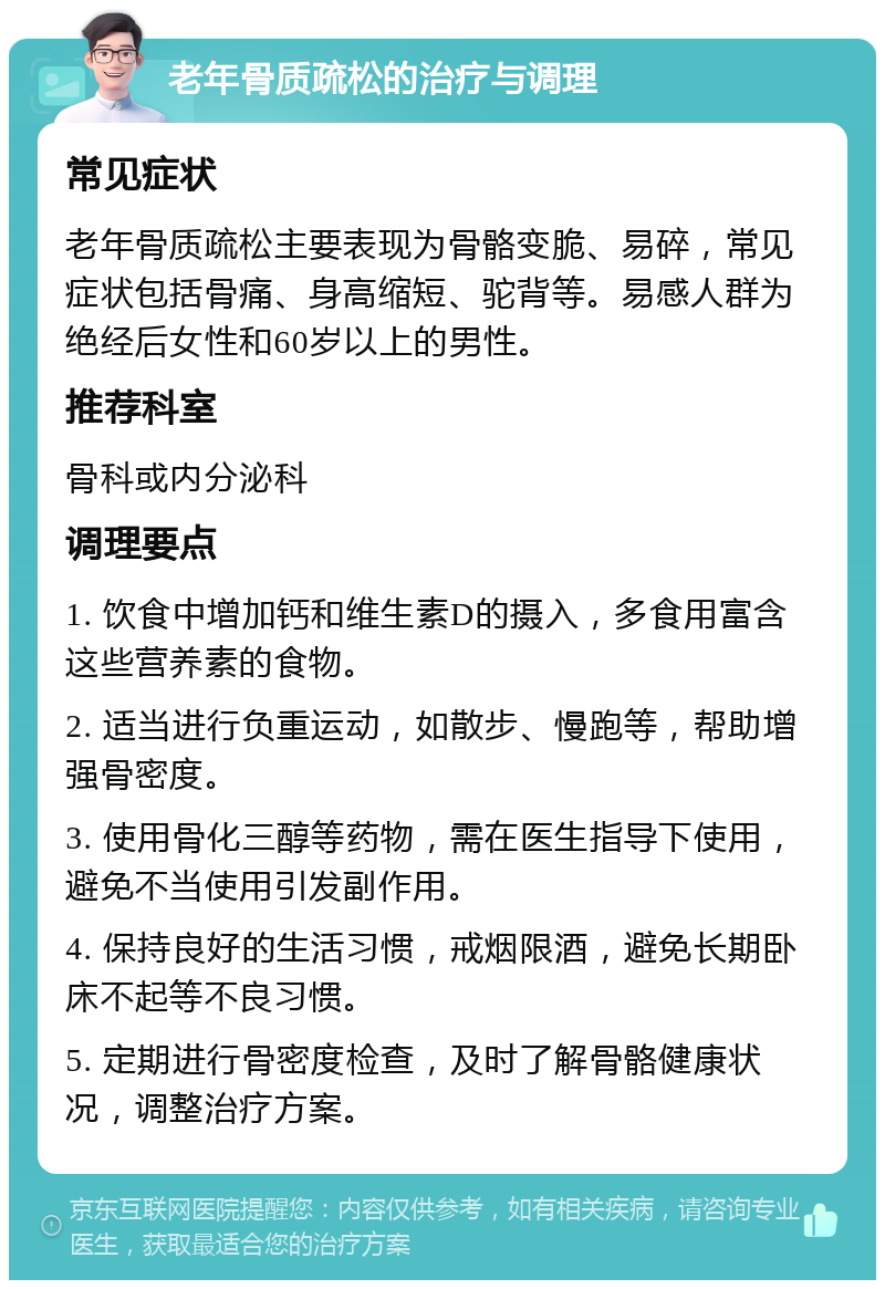 老年骨质疏松的治疗与调理 常见症状 老年骨质疏松主要表现为骨骼变脆、易碎，常见症状包括骨痛、身高缩短、驼背等。易感人群为绝经后女性和60岁以上的男性。 推荐科室 骨科或内分泌科 调理要点 1. 饮食中增加钙和维生素D的摄入，多食用富含这些营养素的食物。 2. 适当进行负重运动，如散步、慢跑等，帮助增强骨密度。 3. 使用骨化三醇等药物，需在医生指导下使用，避免不当使用引发副作用。 4. 保持良好的生活习惯，戒烟限酒，避免长期卧床不起等不良习惯。 5. 定期进行骨密度检查，及时了解骨骼健康状况，调整治疗方案。