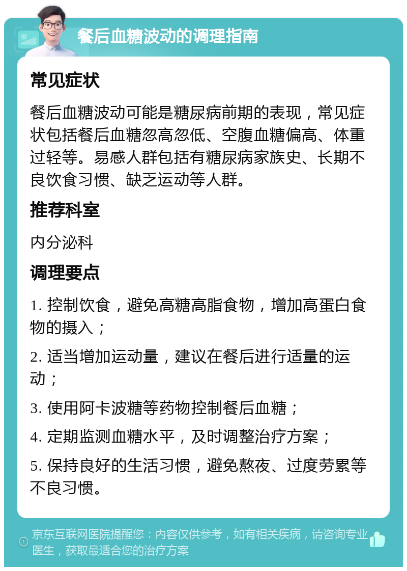 餐后血糖波动的调理指南 常见症状 餐后血糖波动可能是糖尿病前期的表现，常见症状包括餐后血糖忽高忽低、空腹血糖偏高、体重过轻等。易感人群包括有糖尿病家族史、长期不良饮食习惯、缺乏运动等人群。 推荐科室 内分泌科 调理要点 1. 控制饮食，避免高糖高脂食物，增加高蛋白食物的摄入； 2. 适当增加运动量，建议在餐后进行适量的运动； 3. 使用阿卡波糖等药物控制餐后血糖； 4. 定期监测血糖水平，及时调整治疗方案； 5. 保持良好的生活习惯，避免熬夜、过度劳累等不良习惯。