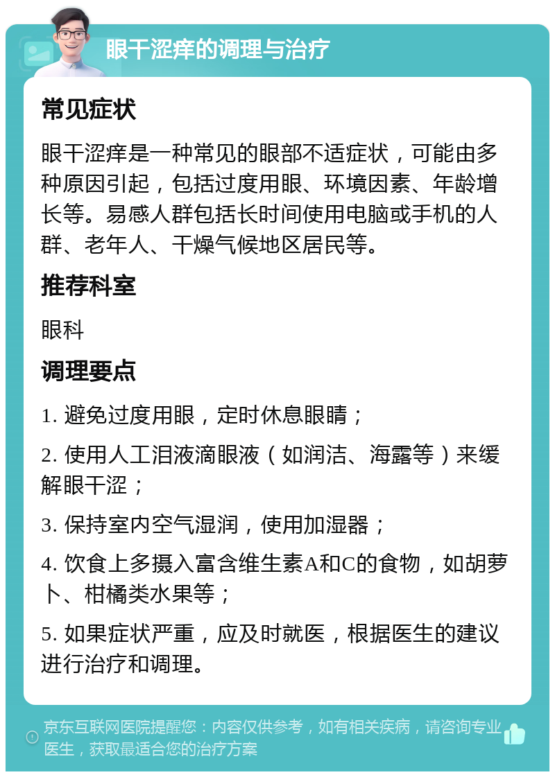 眼干涩痒的调理与治疗 常见症状 眼干涩痒是一种常见的眼部不适症状，可能由多种原因引起，包括过度用眼、环境因素、年龄增长等。易感人群包括长时间使用电脑或手机的人群、老年人、干燥气候地区居民等。 推荐科室 眼科 调理要点 1. 避免过度用眼，定时休息眼睛； 2. 使用人工泪液滴眼液（如润洁、海露等）来缓解眼干涩； 3. 保持室内空气湿润，使用加湿器； 4. 饮食上多摄入富含维生素A和C的食物，如胡萝卜、柑橘类水果等； 5. 如果症状严重，应及时就医，根据医生的建议进行治疗和调理。