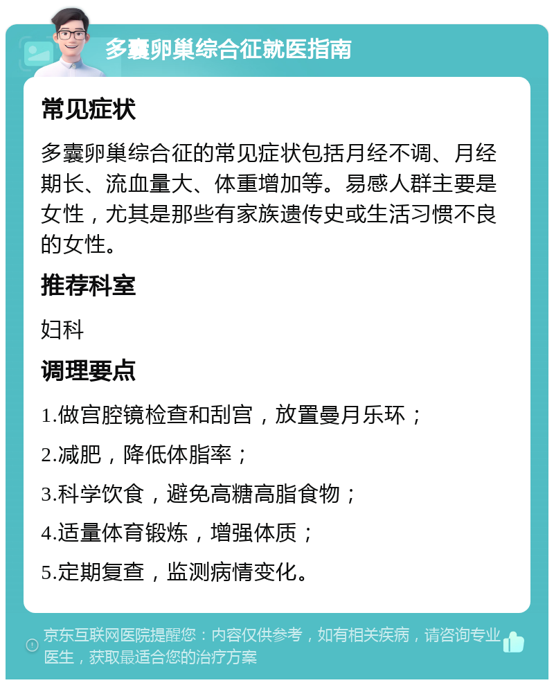 多囊卵巢综合征就医指南 常见症状 多囊卵巢综合征的常见症状包括月经不调、月经期长、流血量大、体重增加等。易感人群主要是女性，尤其是那些有家族遗传史或生活习惯不良的女性。 推荐科室 妇科 调理要点 1.做宫腔镜检查和刮宫，放置曼月乐环； 2.减肥，降低体脂率； 3.科学饮食，避免高糖高脂食物； 4.适量体育锻炼，增强体质； 5.定期复查，监测病情变化。