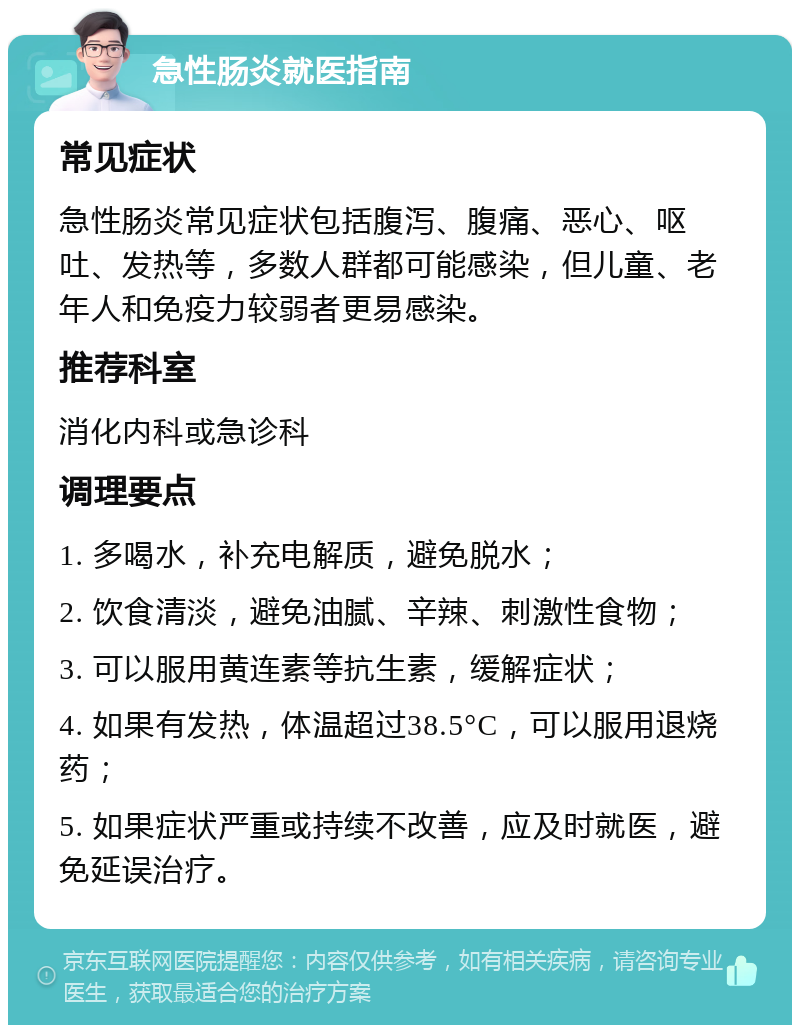 急性肠炎就医指南 常见症状 急性肠炎常见症状包括腹泻、腹痛、恶心、呕吐、发热等，多数人群都可能感染，但儿童、老年人和免疫力较弱者更易感染。 推荐科室 消化内科或急诊科 调理要点 1. 多喝水，补充电解质，避免脱水； 2. 饮食清淡，避免油腻、辛辣、刺激性食物； 3. 可以服用黄连素等抗生素，缓解症状； 4. 如果有发热，体温超过38.5°C，可以服用退烧药； 5. 如果症状严重或持续不改善，应及时就医，避免延误治疗。