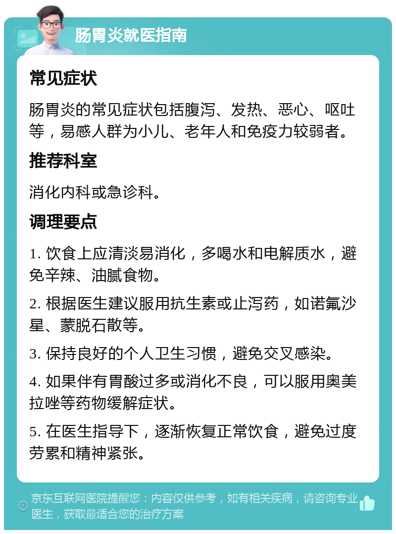 肠胃炎就医指南 常见症状 肠胃炎的常见症状包括腹泻、发热、恶心、呕吐等，易感人群为小儿、老年人和免疫力较弱者。 推荐科室 消化内科或急诊科。 调理要点 1. 饮食上应清淡易消化，多喝水和电解质水，避免辛辣、油腻食物。 2. 根据医生建议服用抗生素或止泻药，如诺氟沙星、蒙脱石散等。 3. 保持良好的个人卫生习惯，避免交叉感染。 4. 如果伴有胃酸过多或消化不良，可以服用奥美拉唑等药物缓解症状。 5. 在医生指导下，逐渐恢复正常饮食，避免过度劳累和精神紧张。