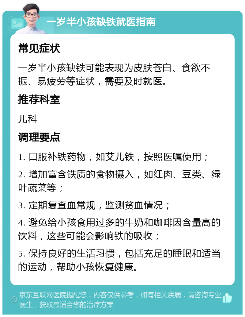 一岁半小孩缺铁就医指南 常见症状 一岁半小孩缺铁可能表现为皮肤苍白、食欲不振、易疲劳等症状，需要及时就医。 推荐科室 儿科 调理要点 1. 口服补铁药物，如艾儿铁，按照医嘱使用； 2. 增加富含铁质的食物摄入，如红肉、豆类、绿叶蔬菜等； 3. 定期复查血常规，监测贫血情况； 4. 避免给小孩食用过多的牛奶和咖啡因含量高的饮料，这些可能会影响铁的吸收； 5. 保持良好的生活习惯，包括充足的睡眠和适当的运动，帮助小孩恢复健康。