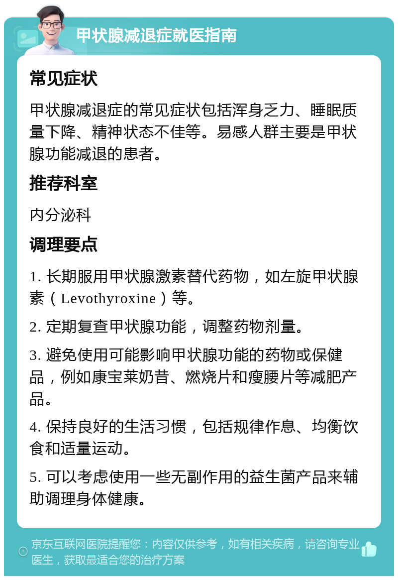 甲状腺减退症就医指南 常见症状 甲状腺减退症的常见症状包括浑身乏力、睡眠质量下降、精神状态不佳等。易感人群主要是甲状腺功能减退的患者。 推荐科室 内分泌科 调理要点 1. 长期服用甲状腺激素替代药物，如左旋甲状腺素（Levothyroxine）等。 2. 定期复查甲状腺功能，调整药物剂量。 3. 避免使用可能影响甲状腺功能的药物或保健品，例如康宝莱奶昔、燃烧片和瘦腰片等减肥产品。 4. 保持良好的生活习惯，包括规律作息、均衡饮食和适量运动。 5. 可以考虑使用一些无副作用的益生菌产品来辅助调理身体健康。