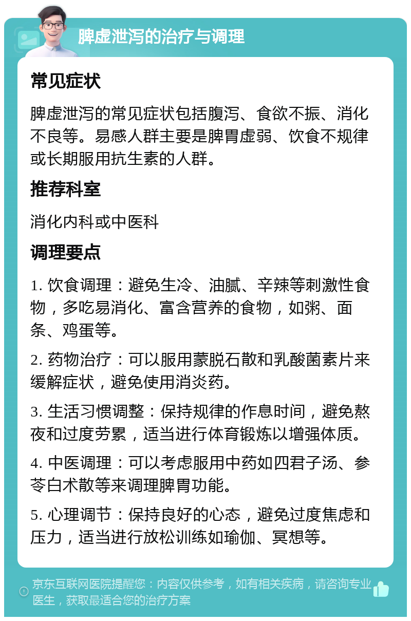 脾虚泄泻的治疗与调理 常见症状 脾虚泄泻的常见症状包括腹泻、食欲不振、消化不良等。易感人群主要是脾胃虚弱、饮食不规律或长期服用抗生素的人群。 推荐科室 消化内科或中医科 调理要点 1. 饮食调理：避免生冷、油腻、辛辣等刺激性食物，多吃易消化、富含营养的食物，如粥、面条、鸡蛋等。 2. 药物治疗：可以服用蒙脱石散和乳酸菌素片来缓解症状，避免使用消炎药。 3. 生活习惯调整：保持规律的作息时间，避免熬夜和过度劳累，适当进行体育锻炼以增强体质。 4. 中医调理：可以考虑服用中药如四君子汤、参苓白术散等来调理脾胃功能。 5. 心理调节：保持良好的心态，避免过度焦虑和压力，适当进行放松训练如瑜伽、冥想等。