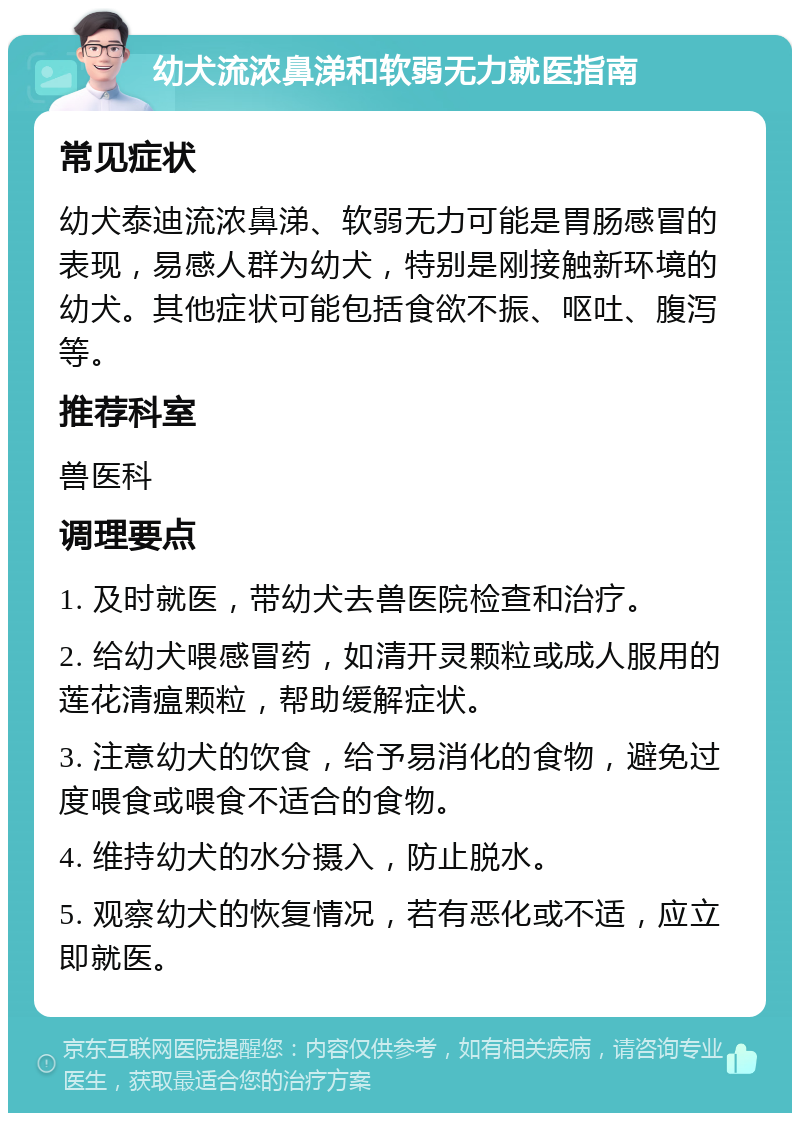 幼犬流浓鼻涕和软弱无力就医指南 常见症状 幼犬泰迪流浓鼻涕、软弱无力可能是胃肠感冒的表现，易感人群为幼犬，特别是刚接触新环境的幼犬。其他症状可能包括食欲不振、呕吐、腹泻等。 推荐科室 兽医科 调理要点 1. 及时就医，带幼犬去兽医院检查和治疗。 2. 给幼犬喂感冒药，如清开灵颗粒或成人服用的莲花清瘟颗粒，帮助缓解症状。 3. 注意幼犬的饮食，给予易消化的食物，避免过度喂食或喂食不适合的食物。 4. 维持幼犬的水分摄入，防止脱水。 5. 观察幼犬的恢复情况，若有恶化或不适，应立即就医。