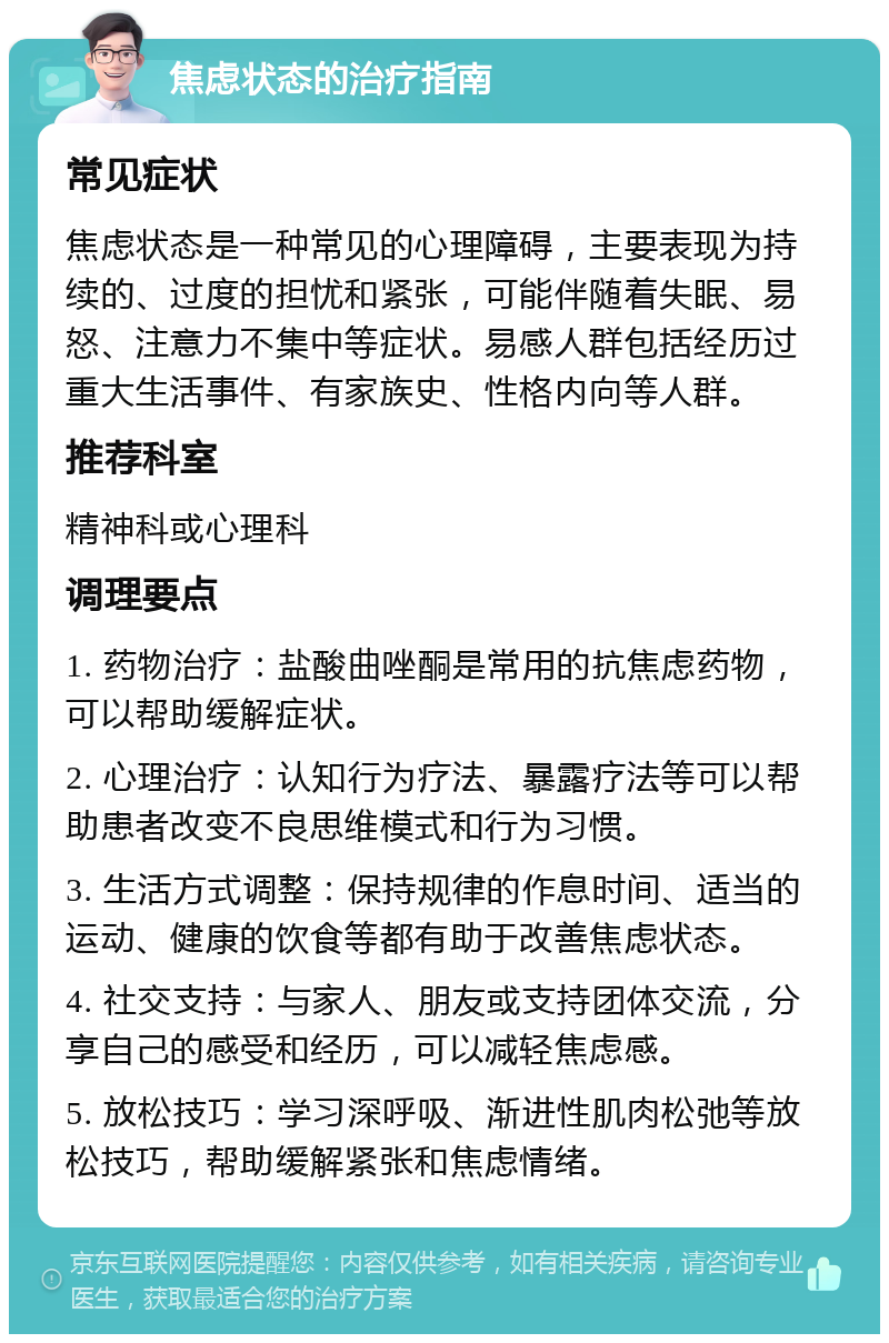 焦虑状态的治疗指南 常见症状 焦虑状态是一种常见的心理障碍，主要表现为持续的、过度的担忧和紧张，可能伴随着失眠、易怒、注意力不集中等症状。易感人群包括经历过重大生活事件、有家族史、性格内向等人群。 推荐科室 精神科或心理科 调理要点 1. 药物治疗：盐酸曲唑酮是常用的抗焦虑药物，可以帮助缓解症状。 2. 心理治疗：认知行为疗法、暴露疗法等可以帮助患者改变不良思维模式和行为习惯。 3. 生活方式调整：保持规律的作息时间、适当的运动、健康的饮食等都有助于改善焦虑状态。 4. 社交支持：与家人、朋友或支持团体交流，分享自己的感受和经历，可以减轻焦虑感。 5. 放松技巧：学习深呼吸、渐进性肌肉松弛等放松技巧，帮助缓解紧张和焦虑情绪。