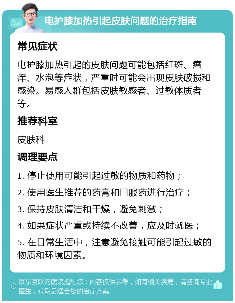 电护膝加热引起皮肤问题的治疗指南 常见症状 电护膝加热引起的皮肤问题可能包括红斑、瘙痒、水泡等症状，严重时可能会出现皮肤破损和感染。易感人群包括皮肤敏感者、过敏体质者等。 推荐科室 皮肤科 调理要点 1. 停止使用可能引起过敏的物质和药物； 2. 使用医生推荐的药膏和口服药进行治疗； 3. 保持皮肤清洁和干燥，避免刺激； 4. 如果症状严重或持续不改善，应及时就医； 5. 在日常生活中，注意避免接触可能引起过敏的物质和环境因素。