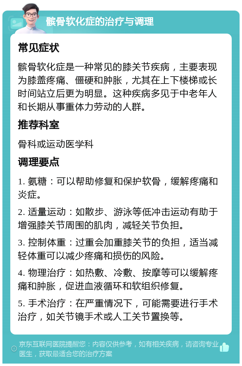 髌骨软化症的治疗与调理 常见症状 髌骨软化症是一种常见的膝关节疾病，主要表现为膝盖疼痛、僵硬和肿胀，尤其在上下楼梯或长时间站立后更为明显。这种疾病多见于中老年人和长期从事重体力劳动的人群。 推荐科室 骨科或运动医学科 调理要点 1. 氨糖：可以帮助修复和保护软骨，缓解疼痛和炎症。 2. 适量运动：如散步、游泳等低冲击运动有助于增强膝关节周围的肌肉，减轻关节负担。 3. 控制体重：过重会加重膝关节的负担，适当减轻体重可以减少疼痛和损伤的风险。 4. 物理治疗：如热敷、冷敷、按摩等可以缓解疼痛和肿胀，促进血液循环和软组织修复。 5. 手术治疗：在严重情况下，可能需要进行手术治疗，如关节镜手术或人工关节置换等。