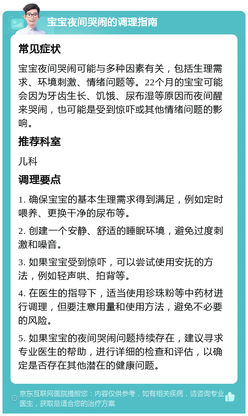 宝宝夜间哭闹的调理指南 常见症状 宝宝夜间哭闹可能与多种因素有关，包括生理需求、环境刺激、情绪问题等。22个月的宝宝可能会因为牙齿生长、饥饿、尿布湿等原因而夜间醒来哭闹，也可能是受到惊吓或其他情绪问题的影响。 推荐科室 儿科 调理要点 1. 确保宝宝的基本生理需求得到满足，例如定时喂养、更换干净的尿布等。 2. 创建一个安静、舒适的睡眠环境，避免过度刺激和噪音。 3. 如果宝宝受到惊吓，可以尝试使用安抚的方法，例如轻声哄、拍背等。 4. 在医生的指导下，适当使用珍珠粉等中药材进行调理，但要注意用量和使用方法，避免不必要的风险。 5. 如果宝宝的夜间哭闹问题持续存在，建议寻求专业医生的帮助，进行详细的检查和评估，以确定是否存在其他潜在的健康问题。