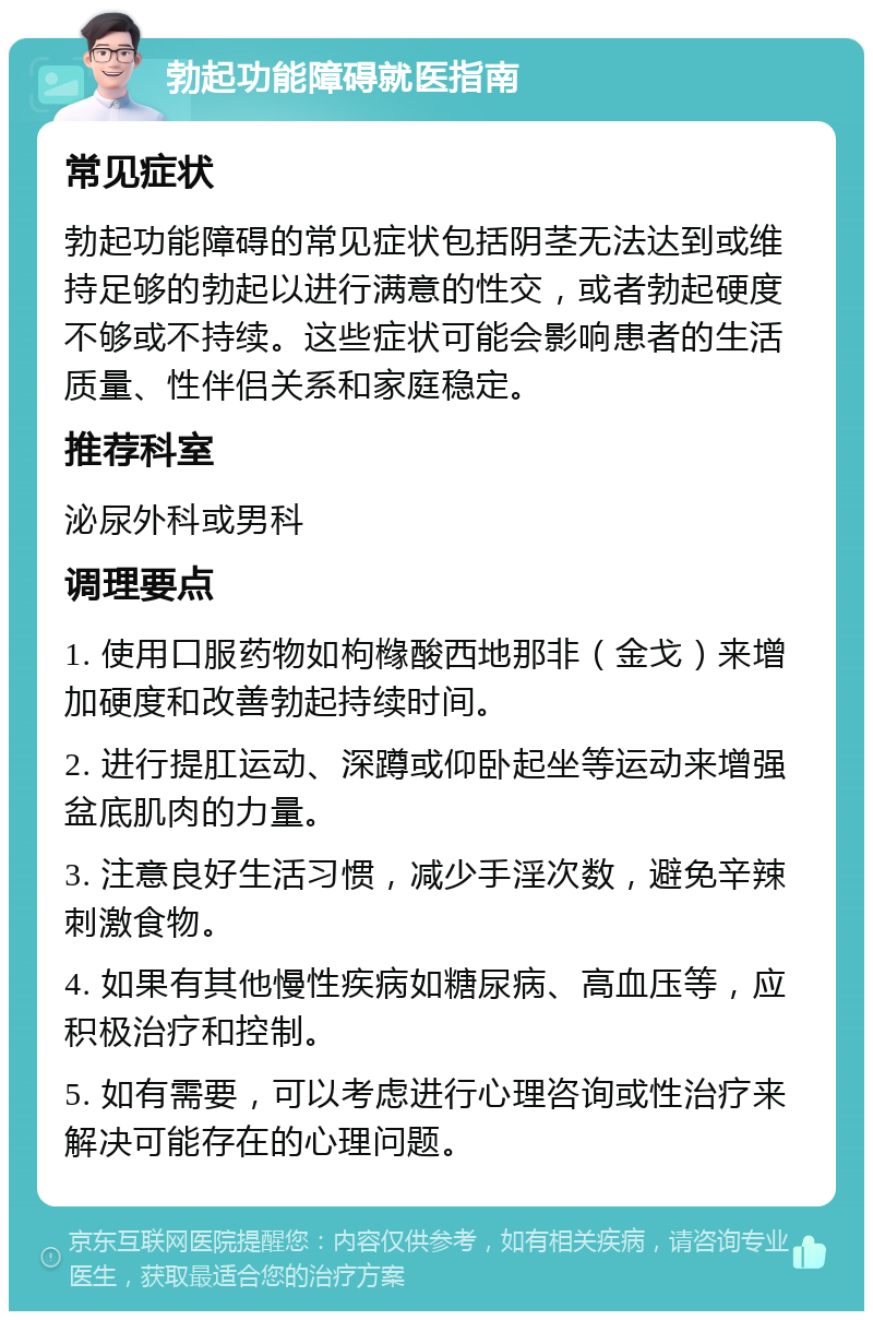 勃起功能障碍就医指南 常见症状 勃起功能障碍的常见症状包括阴茎无法达到或维持足够的勃起以进行满意的性交，或者勃起硬度不够或不持续。这些症状可能会影响患者的生活质量、性伴侣关系和家庭稳定。 推荐科室 泌尿外科或男科 调理要点 1. 使用口服药物如枸橼酸西地那非（金戈）来增加硬度和改善勃起持续时间。 2. 进行提肛运动、深蹲或仰卧起坐等运动来增强盆底肌肉的力量。 3. 注意良好生活习惯，减少手淫次数，避免辛辣刺激食物。 4. 如果有其他慢性疾病如糖尿病、高血压等，应积极治疗和控制。 5. 如有需要，可以考虑进行心理咨询或性治疗来解决可能存在的心理问题。