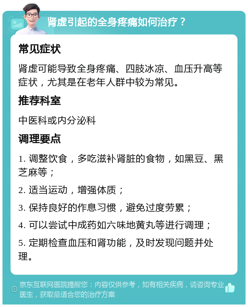 肾虚引起的全身疼痛如何治疗？ 常见症状 肾虚可能导致全身疼痛、四肢冰凉、血压升高等症状，尤其是在老年人群中较为常见。 推荐科室 中医科或内分泌科 调理要点 1. 调整饮食，多吃滋补肾脏的食物，如黑豆、黑芝麻等； 2. 适当运动，增强体质； 3. 保持良好的作息习惯，避免过度劳累； 4. 可以尝试中成药如六味地黄丸等进行调理； 5. 定期检查血压和肾功能，及时发现问题并处理。