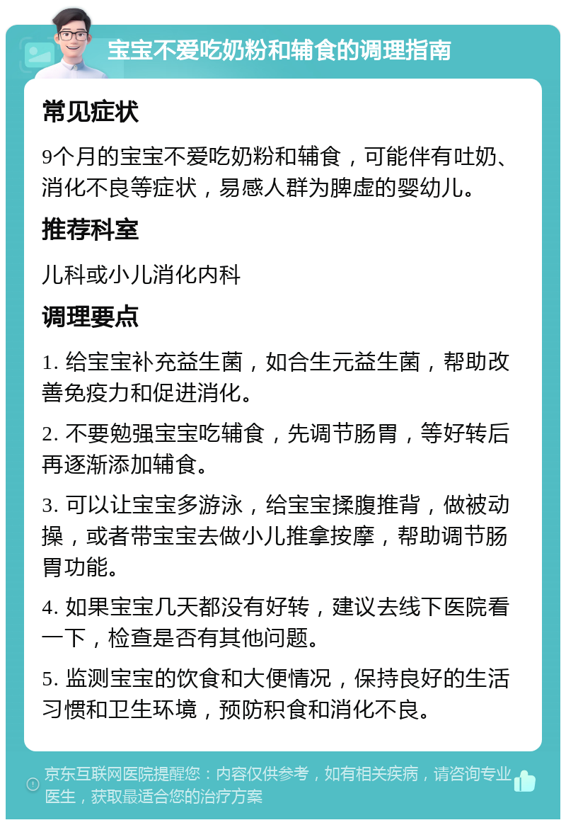 宝宝不爱吃奶粉和辅食的调理指南 常见症状 9个月的宝宝不爱吃奶粉和辅食，可能伴有吐奶、消化不良等症状，易感人群为脾虚的婴幼儿。 推荐科室 儿科或小儿消化内科 调理要点 1. 给宝宝补充益生菌，如合生元益生菌，帮助改善免疫力和促进消化。 2. 不要勉强宝宝吃辅食，先调节肠胃，等好转后再逐渐添加辅食。 3. 可以让宝宝多游泳，给宝宝揉腹推背，做被动操，或者带宝宝去做小儿推拿按摩，帮助调节肠胃功能。 4. 如果宝宝几天都没有好转，建议去线下医院看一下，检查是否有其他问题。 5. 监测宝宝的饮食和大便情况，保持良好的生活习惯和卫生环境，预防积食和消化不良。