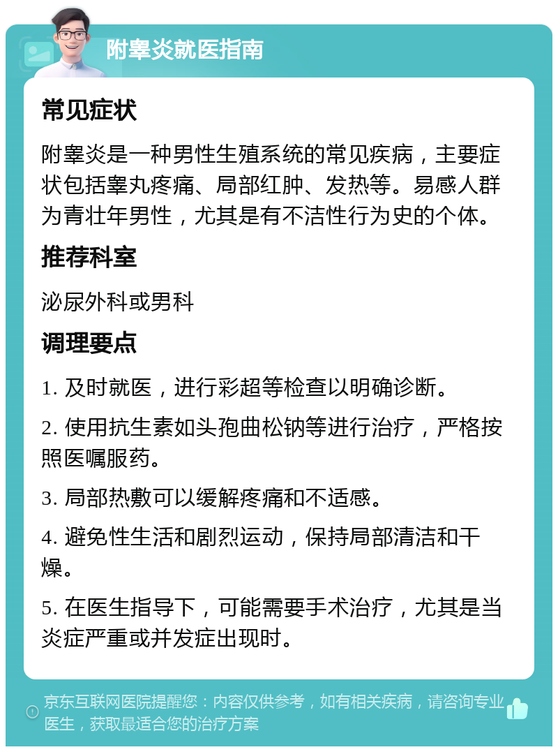 附睾炎就医指南 常见症状 附睾炎是一种男性生殖系统的常见疾病，主要症状包括睾丸疼痛、局部红肿、发热等。易感人群为青壮年男性，尤其是有不洁性行为史的个体。 推荐科室 泌尿外科或男科 调理要点 1. 及时就医，进行彩超等检查以明确诊断。 2. 使用抗生素如头孢曲松钠等进行治疗，严格按照医嘱服药。 3. 局部热敷可以缓解疼痛和不适感。 4. 避免性生活和剧烈运动，保持局部清洁和干燥。 5. 在医生指导下，可能需要手术治疗，尤其是当炎症严重或并发症出现时。