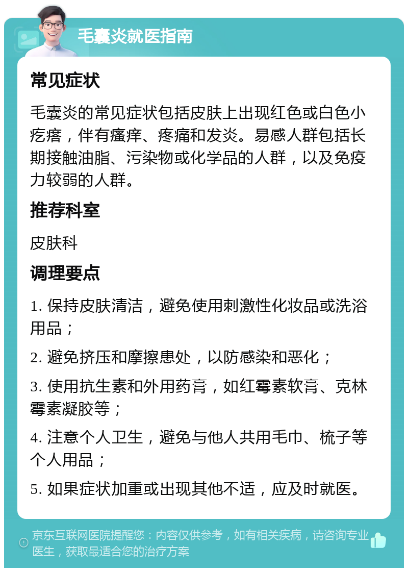 毛囊炎就医指南 常见症状 毛囊炎的常见症状包括皮肤上出现红色或白色小疙瘩，伴有瘙痒、疼痛和发炎。易感人群包括长期接触油脂、污染物或化学品的人群，以及免疫力较弱的人群。 推荐科室 皮肤科 调理要点 1. 保持皮肤清洁，避免使用刺激性化妆品或洗浴用品； 2. 避免挤压和摩擦患处，以防感染和恶化； 3. 使用抗生素和外用药膏，如红霉素软膏、克林霉素凝胶等； 4. 注意个人卫生，避免与他人共用毛巾、梳子等个人用品； 5. 如果症状加重或出现其他不适，应及时就医。