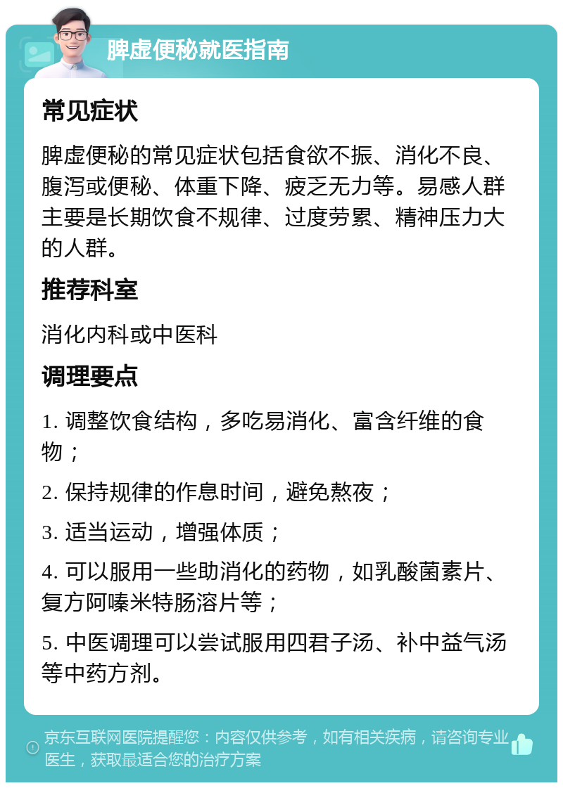 脾虚便秘就医指南 常见症状 脾虚便秘的常见症状包括食欲不振、消化不良、腹泻或便秘、体重下降、疲乏无力等。易感人群主要是长期饮食不规律、过度劳累、精神压力大的人群。 推荐科室 消化内科或中医科 调理要点 1. 调整饮食结构，多吃易消化、富含纤维的食物； 2. 保持规律的作息时间，避免熬夜； 3. 适当运动，增强体质； 4. 可以服用一些助消化的药物，如乳酸菌素片、复方阿嗪米特肠溶片等； 5. 中医调理可以尝试服用四君子汤、补中益气汤等中药方剂。